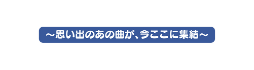 思い出のあの曲が 今ここに集結